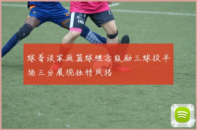 球哥谈家庭篮球理念鼓励三球投半场三分展现独特风格