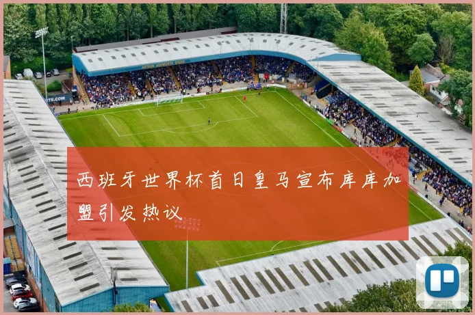 西班牙世界杯首日皇马宣布库库加盟引发热议