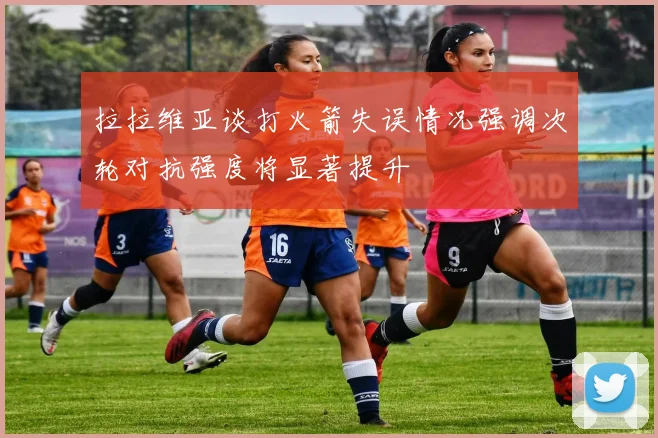 拉拉维亚谈打火箭失误情况强调次轮对抗强度将显著提升