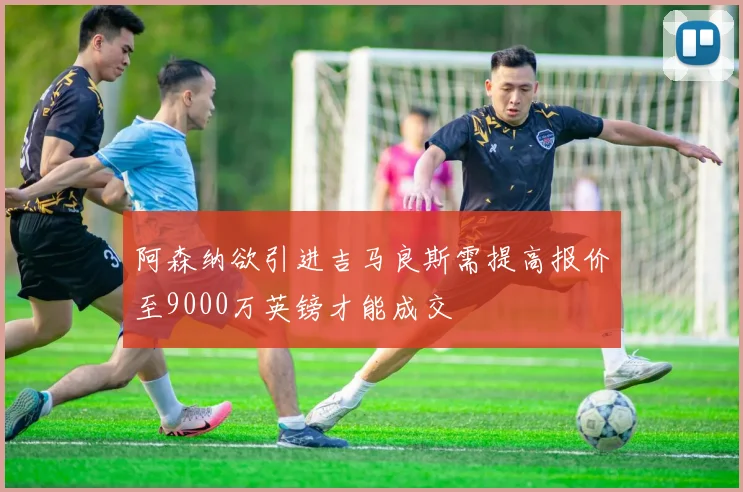 阿森纳欲引进吉马良斯需提高报价至9000万英镑才能成交