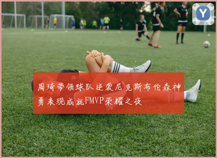 周琦带领球队逆袭尼克斯布伦森神勇表现成就FMVP荣耀之夜