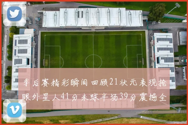 季后赛精彩瞬间回顾21状元表现抢眼外星人41分米球半场39分震撼全场
