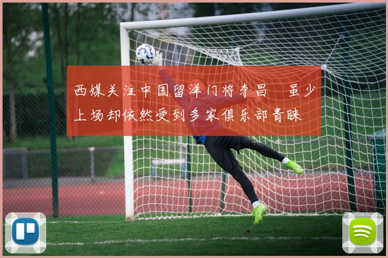 西媒关注中国留洋门将李昌祎虽少上场却依然受到多家俱乐部青睐