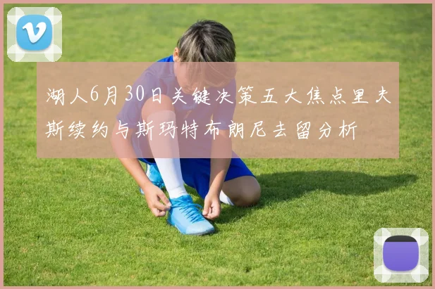 湖人6月30日关键决策五大焦点里夫斯续约与斯玛特布朗尼去留分析