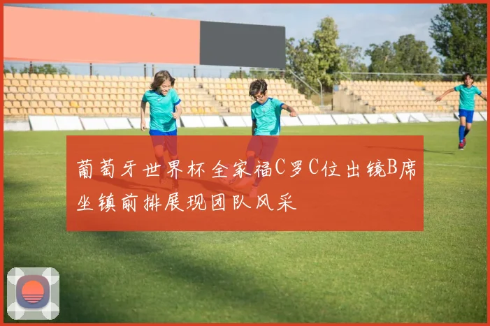 葡萄牙世界杯全家福C罗C位出镜B席坐镇前排展现团队风采