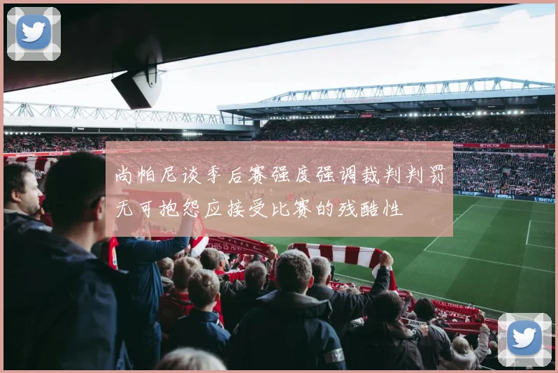 尚帕尼谈季后赛强度强调裁判判罚无可抱怨应接受比赛的残酷性