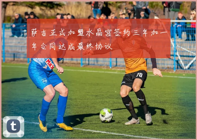 萨吉正式加盟水晶宫签约三年加一年合同达成最终协议