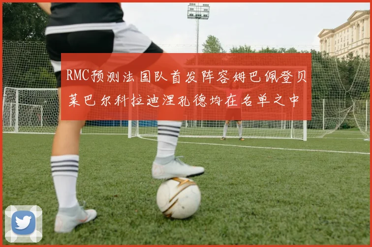 RMC预测法国队首发阵容姆巴佩登贝莱巴尔科拉迪涅孔德均在名单之中
