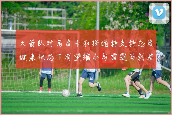 火箭队对乌度卡和斯通持支持态度健康状态下有望缩小与雷霆马刺差距
