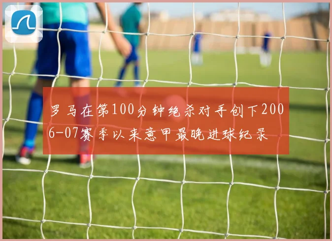 罗马在第100分钟绝杀对手创下2006-07赛季以来意甲最晚进球纪录