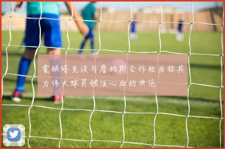 霍顿塔克谈与詹姆斯合作经历称其为伟大球员倾注心血的典范