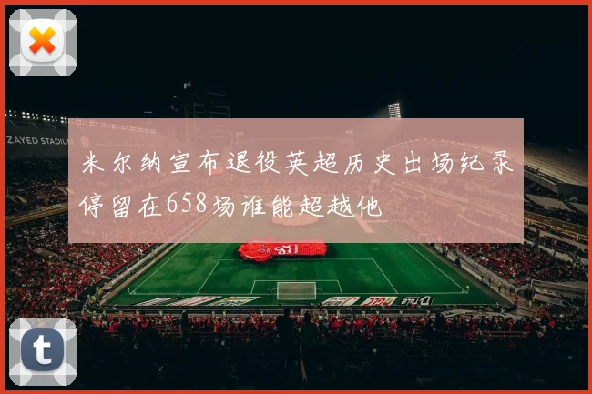 米尔纳宣布退役英超历史出场纪录停留在658场谁能超越他