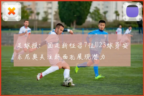 足球报：国足新征召7位U23球员安东尼奥关注新面孔展现潜力