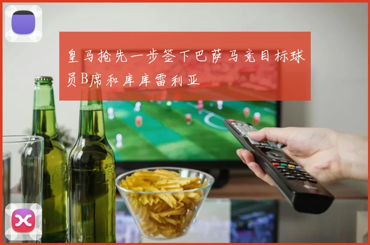 皇马抢先一步签下巴萨马竞目标球员B席和库库雷利亚