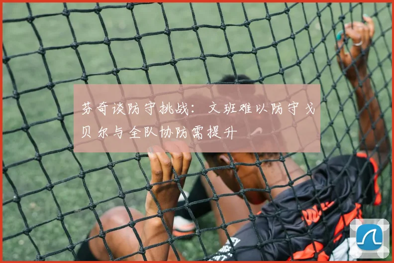 芬奇谈防守挑战：文班难以防守戈贝尔与全队协防需提升