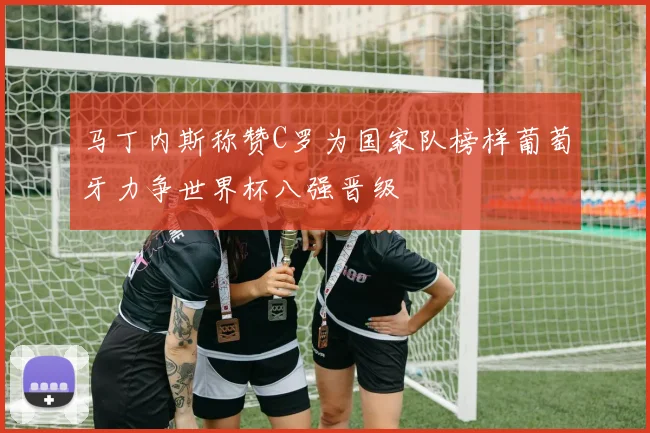 马丁内斯称赞C罗为国家队榜样葡萄牙力争世界杯八强晋级