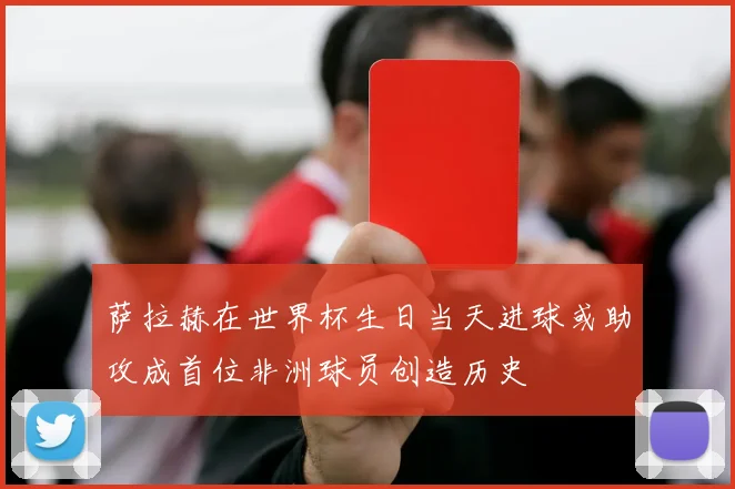 萨拉赫在世界杯生日当天进球或助攻成首位非洲球员创造历史