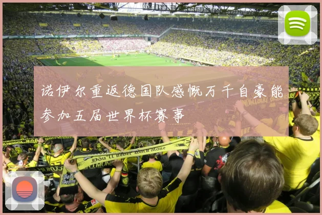 诺伊尔重返德国队感慨万千自豪能参加五届世界杯赛事