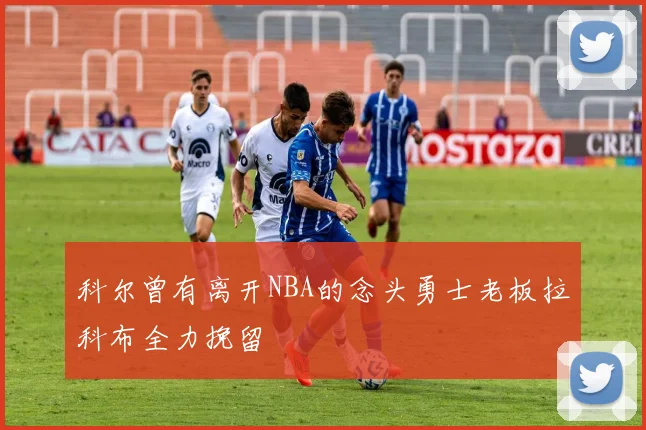 科尔曾有离开NBA的念头勇士老板拉科布全力挽留
