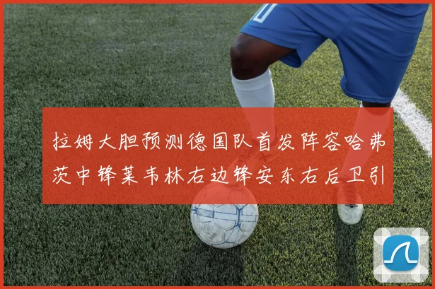 拉姆大胆预测德国队首发阵容哈弗茨中锋莱韦林右边锋安东右后卫引发热议