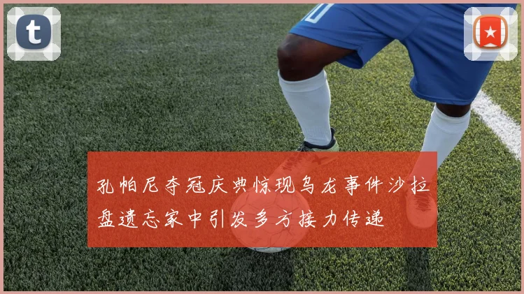 孔帕尼夺冠庆典惊现乌龙事件沙拉盘遗忘家中引发多方接力传递