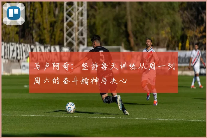 马卢阿奇：坚持每天训练从周一到周六的奋斗精神与决心