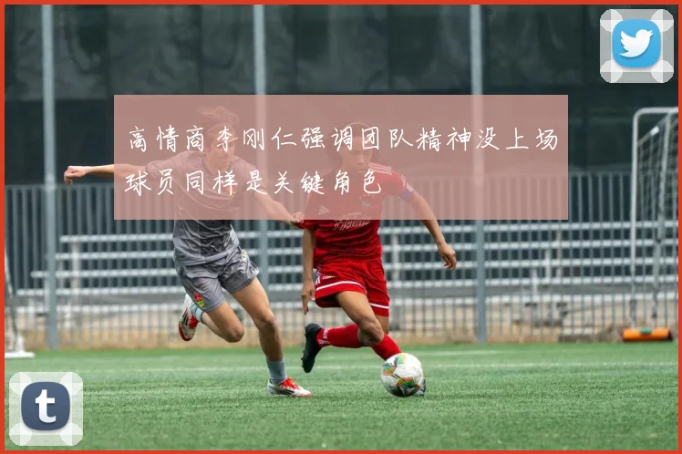 高情商李刚仁强调团队精神没上场球员同样是关键角色